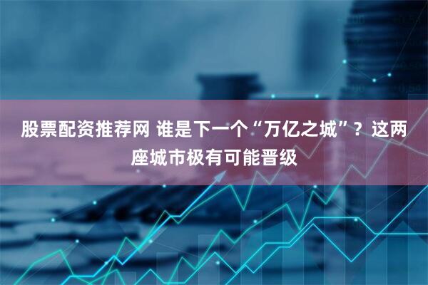 股票配资推荐网 谁是下一个“万亿之城”？这两座城市极有可能晋级